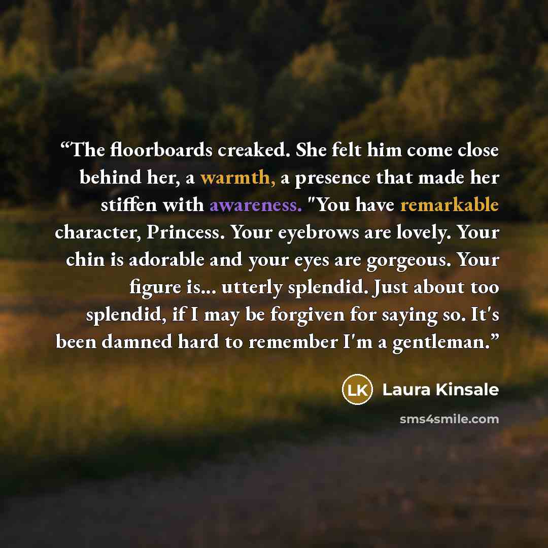 “The floorboards creaked. She felt him come close behind her, a warmth, a presence that made her stiffen with awareness. "You have remarkable character, Princess. Your eyebrows are lovely. Your chin is adorable and your eyes are gorgeous. Your figure is... utterly splendid. Just about too splendid…” quote by Laura Kinsale