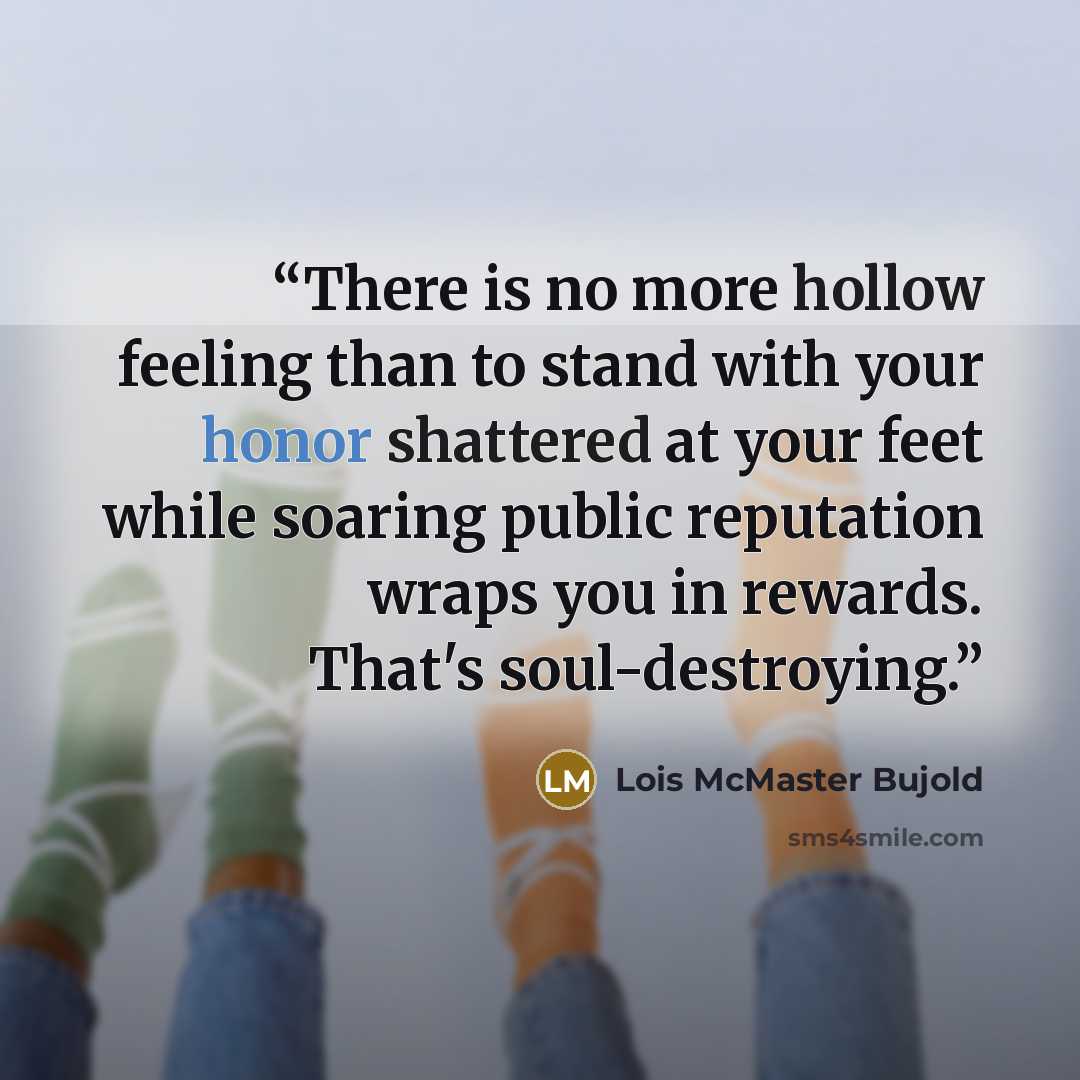 “There is no more hollow feeling than to stand with your honor shattered at your feet while soaring public reputation wraps you in rewards. That's soul-destroying.” quote by Lois McMaster Bujold