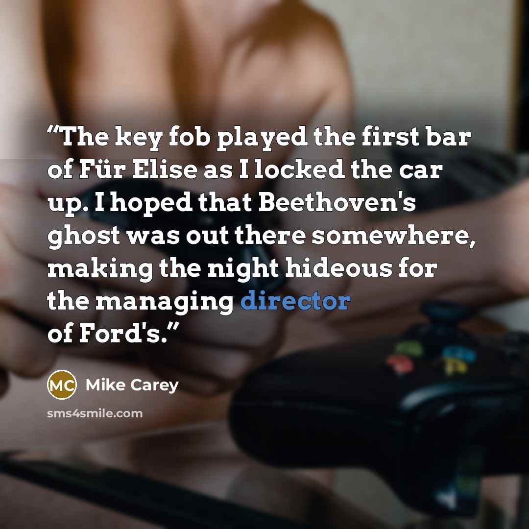 “The key fob played the first bar of Für Elise as I locked the car up. I hoped that Beethoven's ghost was out there somewhere, making the night hideous for the managing director of Ford's.” quote by Mike Carey