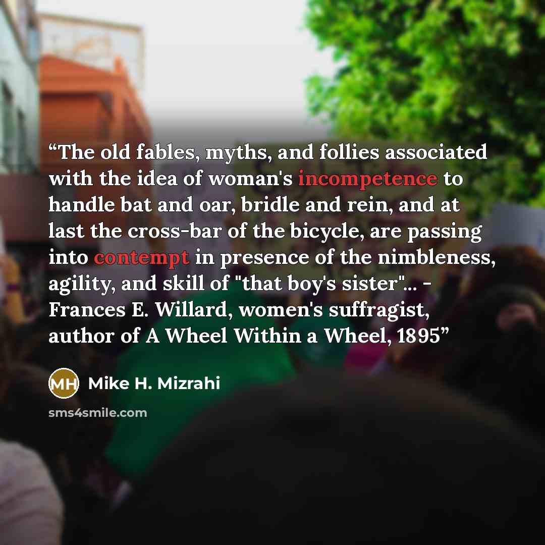 “The old fables, myths, and follies associated with the idea of woman's incompetence to handle bat and oar, bridle and rein, and at last the cross-bar of the bicycle, are passing into contempt in presence of the nimbleness, agility, and skill of "that boy's sister"... - Frances E. Willard, women's…” quote by Mike H. Mizrahi
