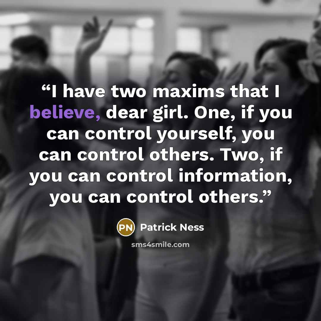 “I have two maxims that I believe, dear girl. One, if you can control yourself, you can control others. Two, if you can control information, you can control others.” quote by Patrick Ness