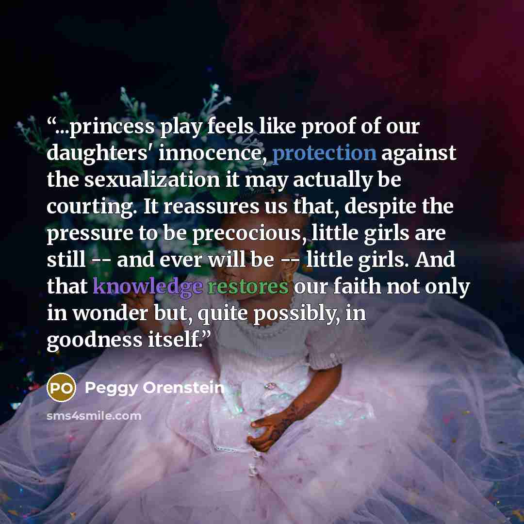 “...princess play feels like proof of our daughters' innocence, protection against the sexualization it may actually be courting. It reassures us that, despite the pressure to be precocious, little girls are still -- and ever will be -- little girls. And that knowledge restores our faith not only…” quote by Peggy Orenstein