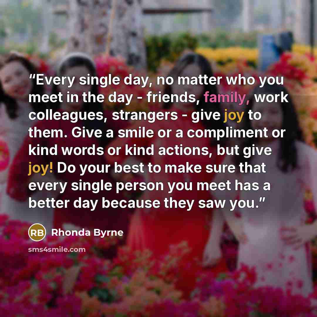 “Every single day, no matter who you meet in the day - friends, family, work colleagues, strangers - give joy to them. Give a smile or a compliment or kind words or kind actions, but give joy! Do your best to make sure that every single person you meet has a better day because they saw you.” quote by Rhonda Byrne