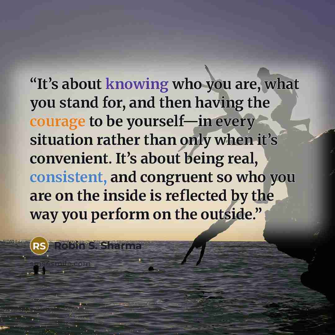 “It’s about knowing who you are, what you stand for, and then having the courage to be yourself—in every situation rather than only when it’s convenient. It’s about being real, consistent, and congruent so who you are on the inside is reflected by the way you perform on the outside.” quote by Robin S. Sharma