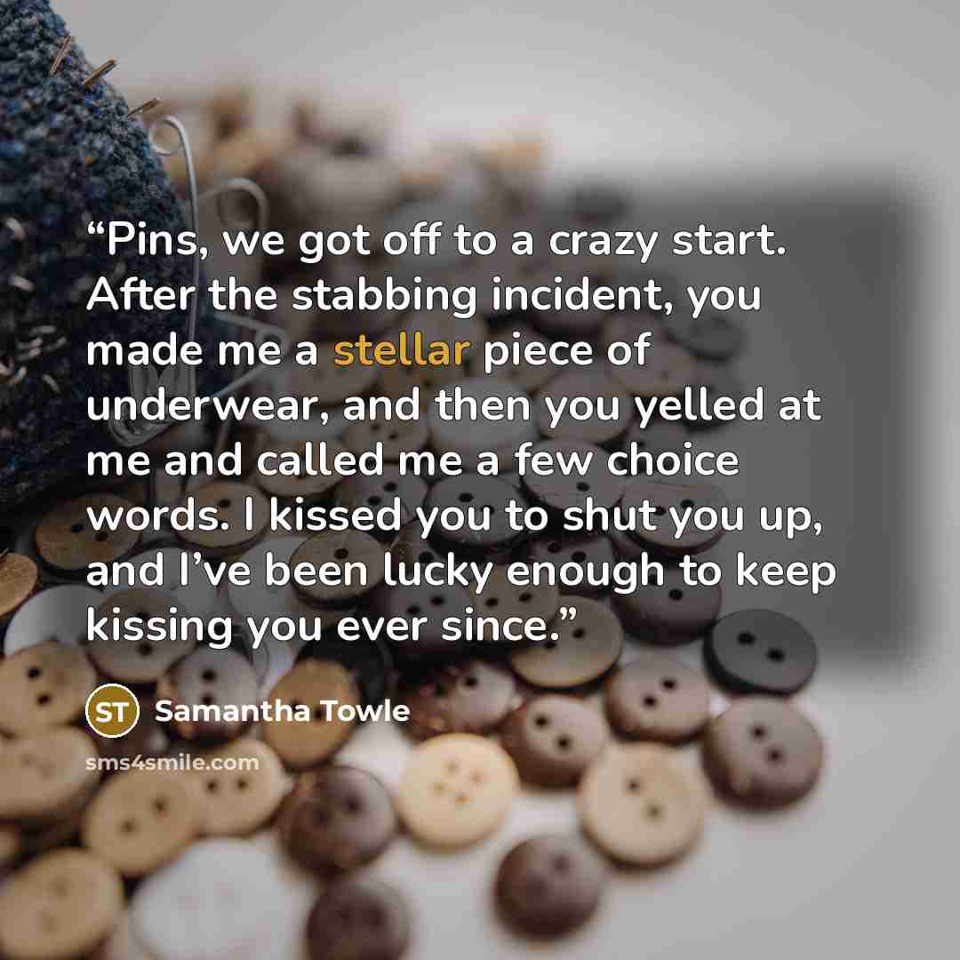 “Pins, we got off to a crazy start. After the stabbing incident, you made me a stellar piece of underwear, and then you yelled at me and called me a few choice words. I kissed you to shut you up, and I’ve been lucky enough to keep kissing you ever since.” quote by Samantha Towle