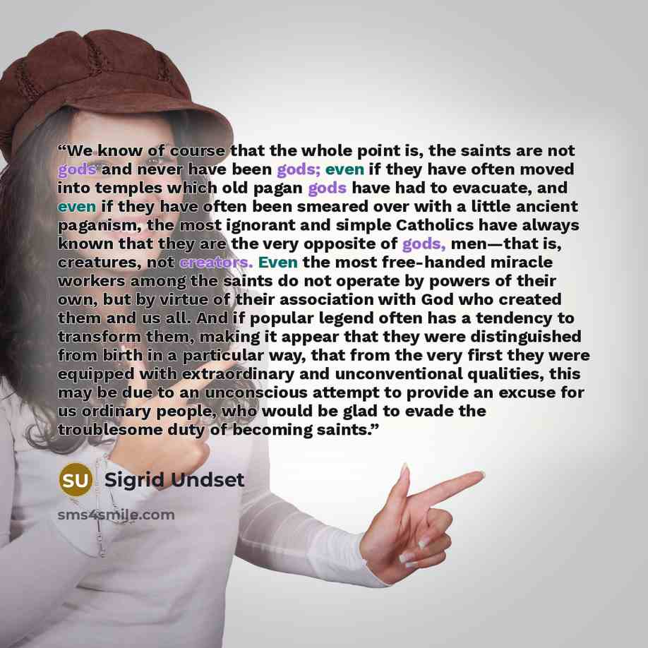 “We know of course that the whole point is, the saints are not gods and never have been gods; even if they have often moved into temples which old pagan gods have had to evacuate, and even if they have often been smeared over with a little ancient paganism, the most ignorant and simple Catholics…” quote by Sigrid Undset