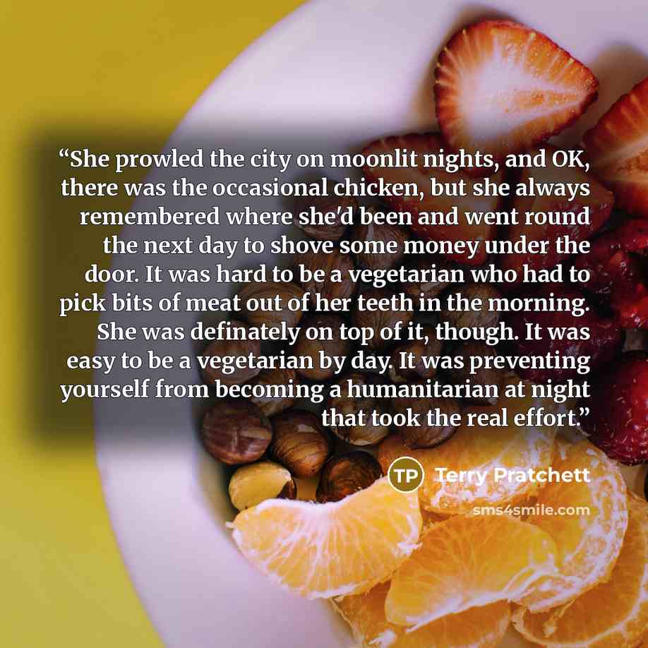 “She prowled the city on moonlit nights, and OK, there was the occasional chicken, but she always remembered where she'd been and went round the next day to shove some money under the door. It was hard to be a vegetarian who had to pick bits of meat out of her teeth in the morning. She was…” quote by Terry Pratchett