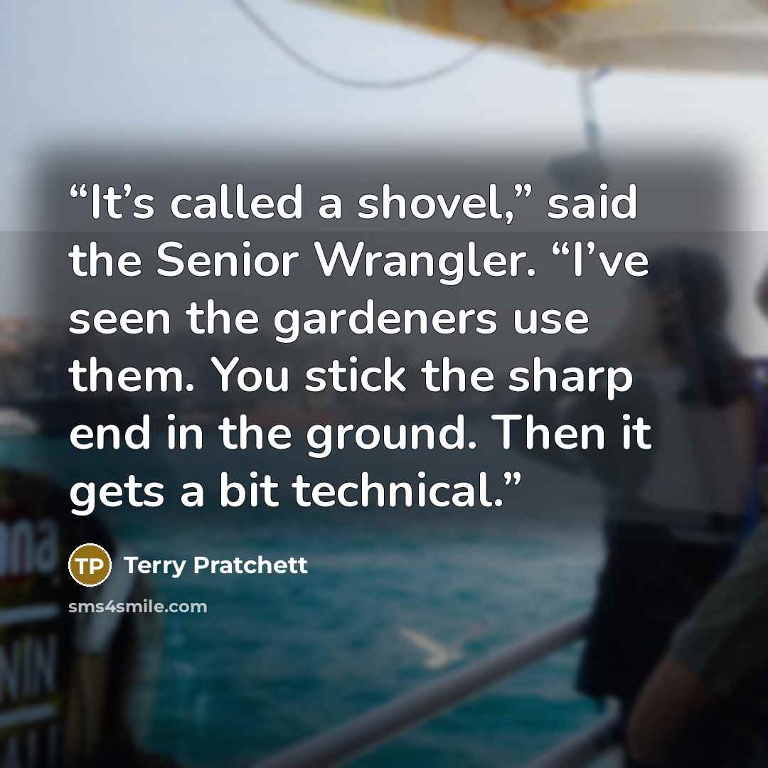 “It’s called a shovel,” said the Senior Wrangler. “I’ve seen the gardeners use them. You stick the sharp end in the ground. Then it gets a bit technical.” quote by Terry Pratchett