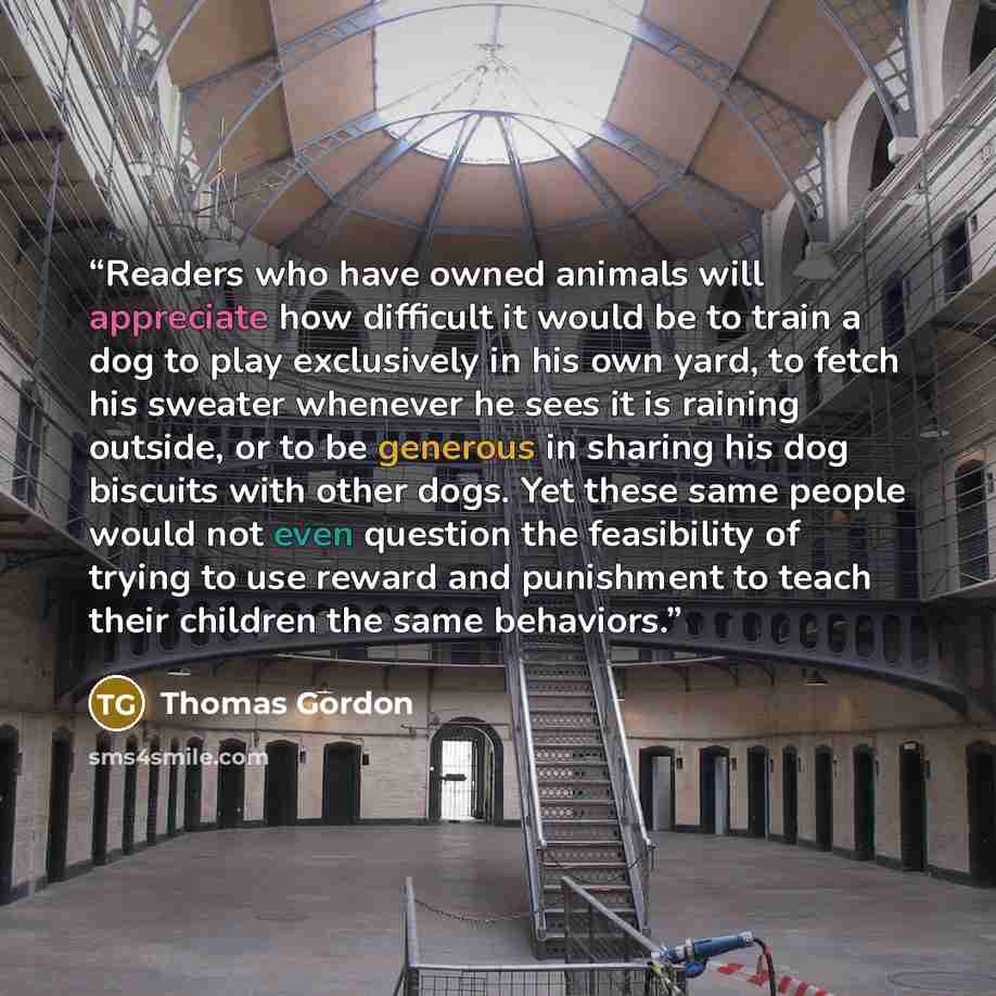 “Readers who have owned animals will appreciate how difficult it would be to train a dog to play exclusively in his own yard, to fetch his sweater whenever he sees it is raining outside, or to be generous in sharing his dog biscuits with other dogs. Yet these same people would not even question the…” quote by Thomas Gordon