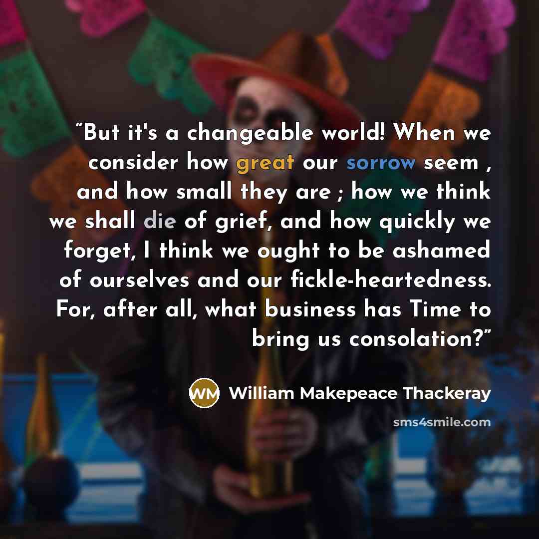 “But it's a changeable world! When we consider how great our sorrow seem , and how small they are ; how we think we shall die of grief, and how quickly we forget, I think we ought to be ashamed of ourselves and our fickle-heartedness. For, after all, what business has Time to bring us consolation?” quote by William Makepeace Thackeray