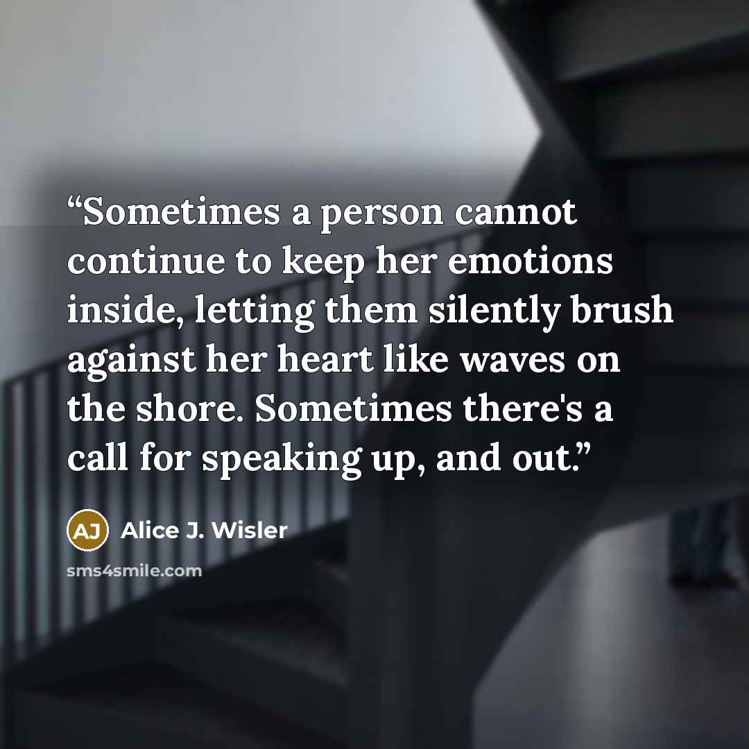 “Sometimes a person cannot continue to keep her emotions inside, letting them silently brush against her heart like waves on the shore. Sometimes there's a call for speaking up, and out.” quote by Alice J. Wisler