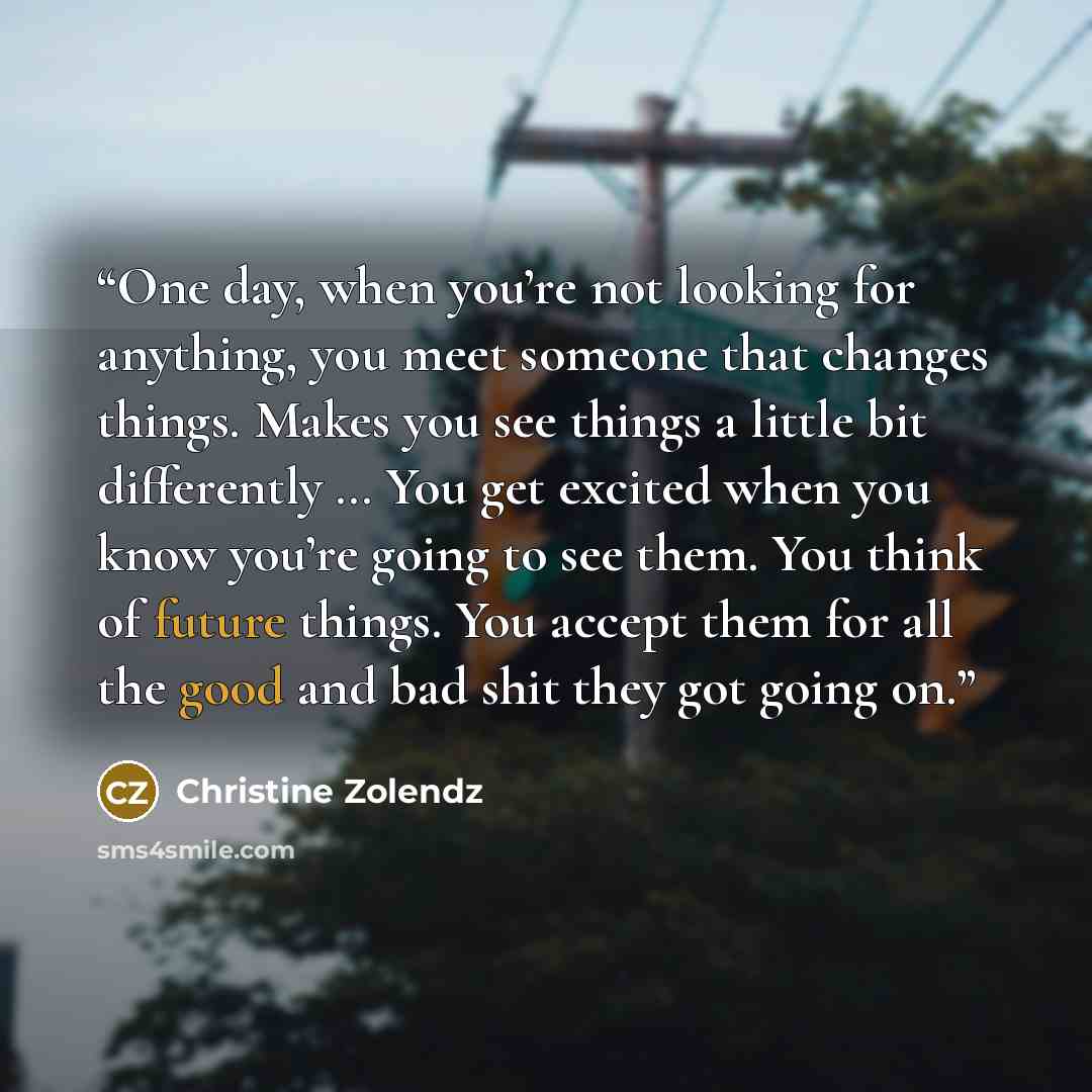 “One day, when you’re not looking for anything, you meet someone that changes things. Makes you see things a little bit differently … You get excited when you know you’re going to see them. You think of future things. You accept them for all the good and bad shit they got going on.” quote by Christine Zolendz
