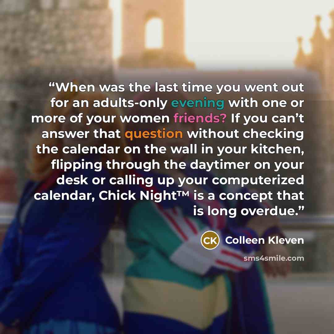 “When was the last time you went out for an adults-only evening with one or more of your women friends? If you can’t answer that question without checking the calendar on the wall in your kitchen, flipping through the daytimer on your desk or calling up your computerized calendar, Chick Night™ is a…” quote by Colleen Kleven