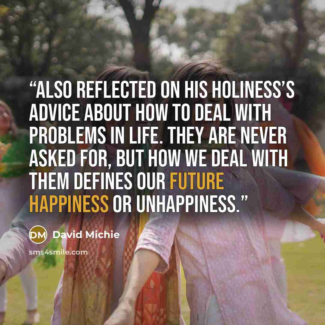 “also reflected on His Holiness’s advice about how to deal with problems in life. They are never asked for, but how we deal with them defines our future happiness or unhappiness.” quote by David Michie
