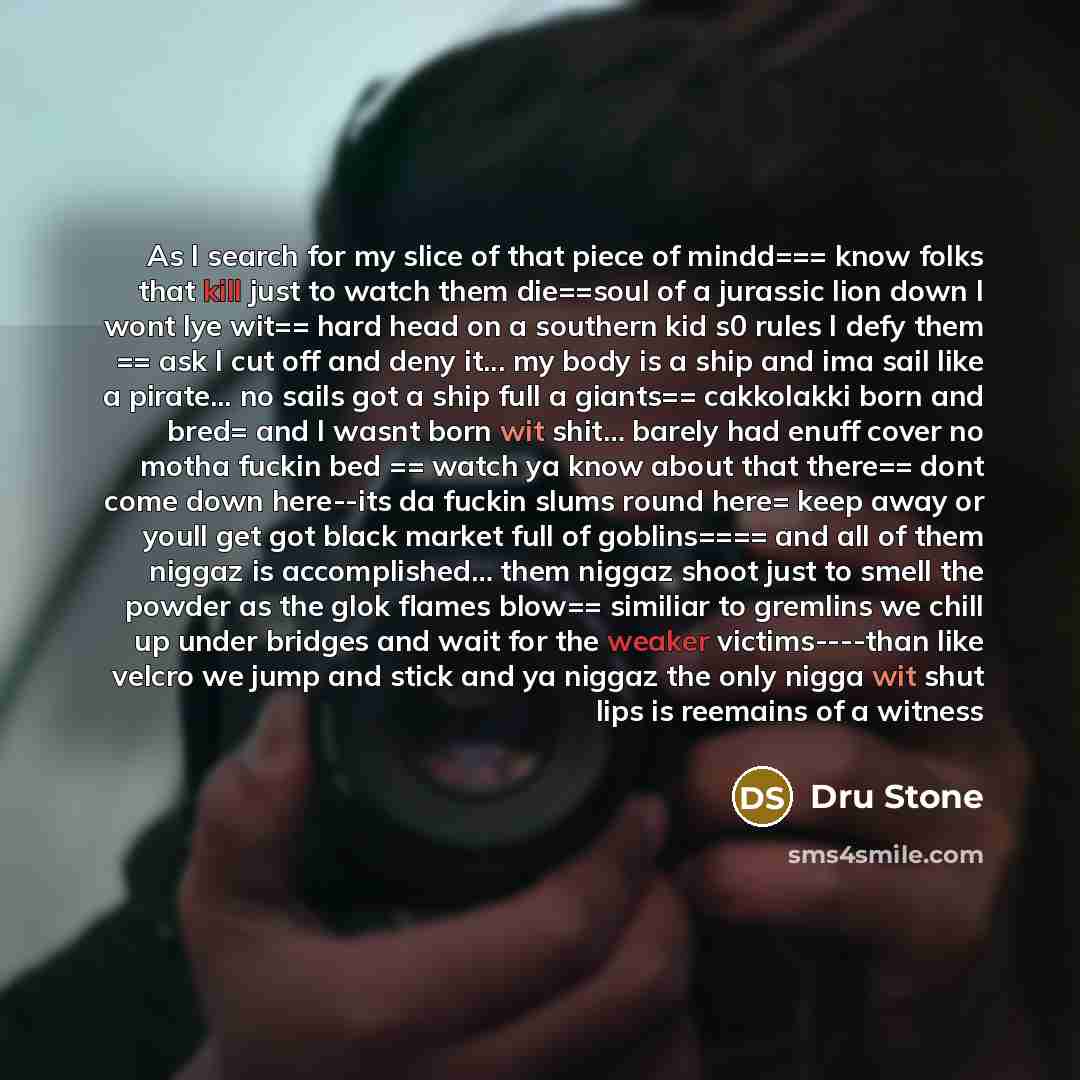 “As I search for my slice of that piece of mindd=== know folks that kill just to watch them die==soul of a jurassic lion down I wont lye wit== hard head on a southern kid s0 rules I defy them == ask I cut off and deny it... my body is a ship and ima sail like a pirate... no sails got a ship full a…” quote by Dru Stone