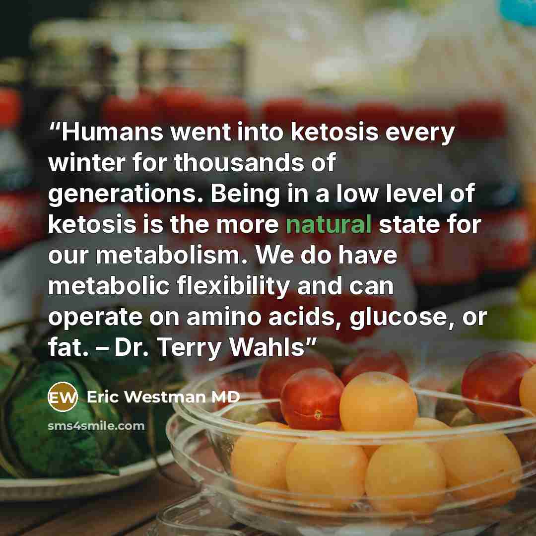 “Humans went into ketosis every winter for thousands of generations. Being in a low level of ketosis is the more natural state for our metabolism. We do have metabolic flexibility and can operate on amino acids, glucose, or fat. – Dr. Terry Wahls” quote by Eric Westman MD