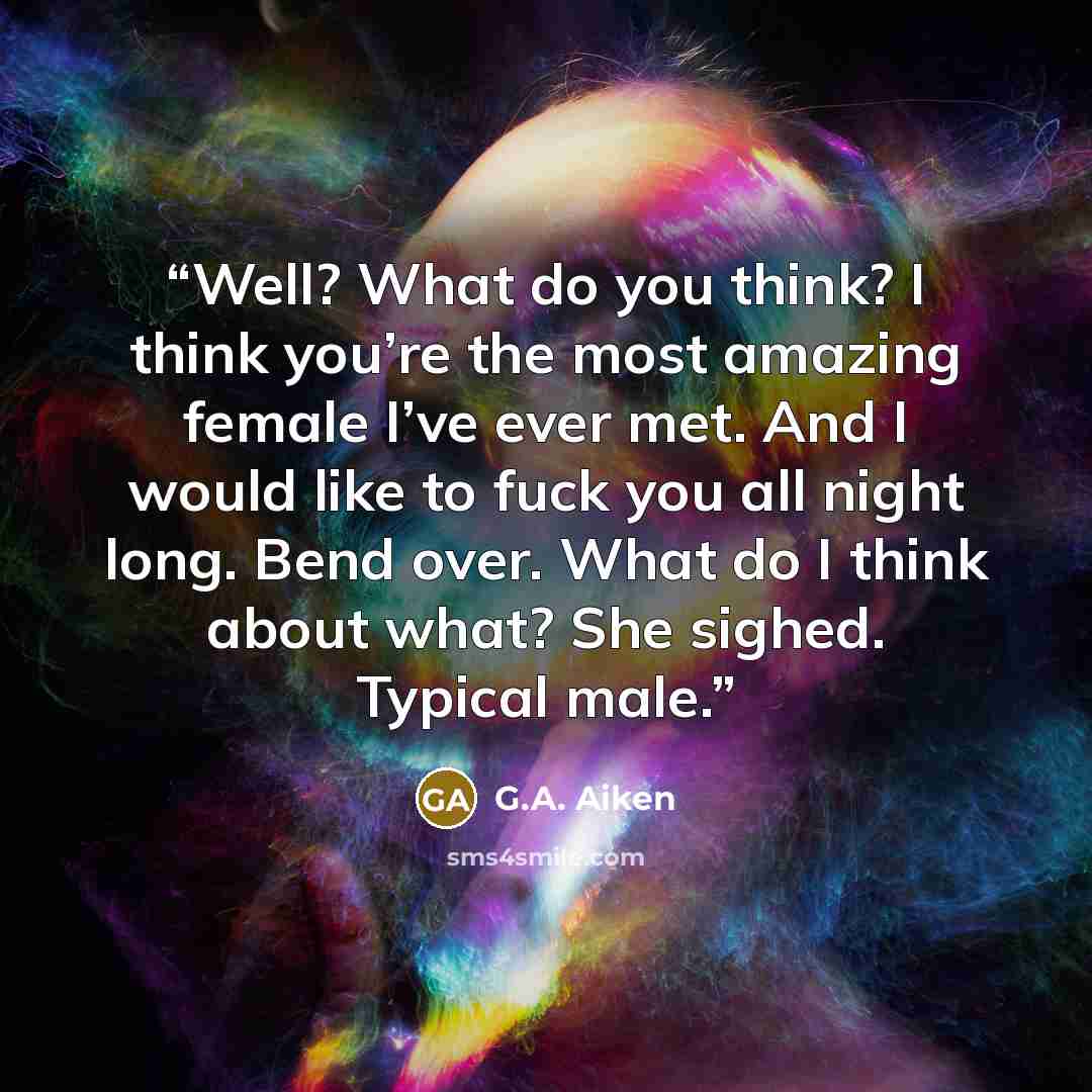 “Well? What do you think? I think you’re the most amazing female I’ve ever met. And I would like to fuck you all night long. Bend over. What do I think about what? She sighed. Typical male.” quote by G.A. Aiken