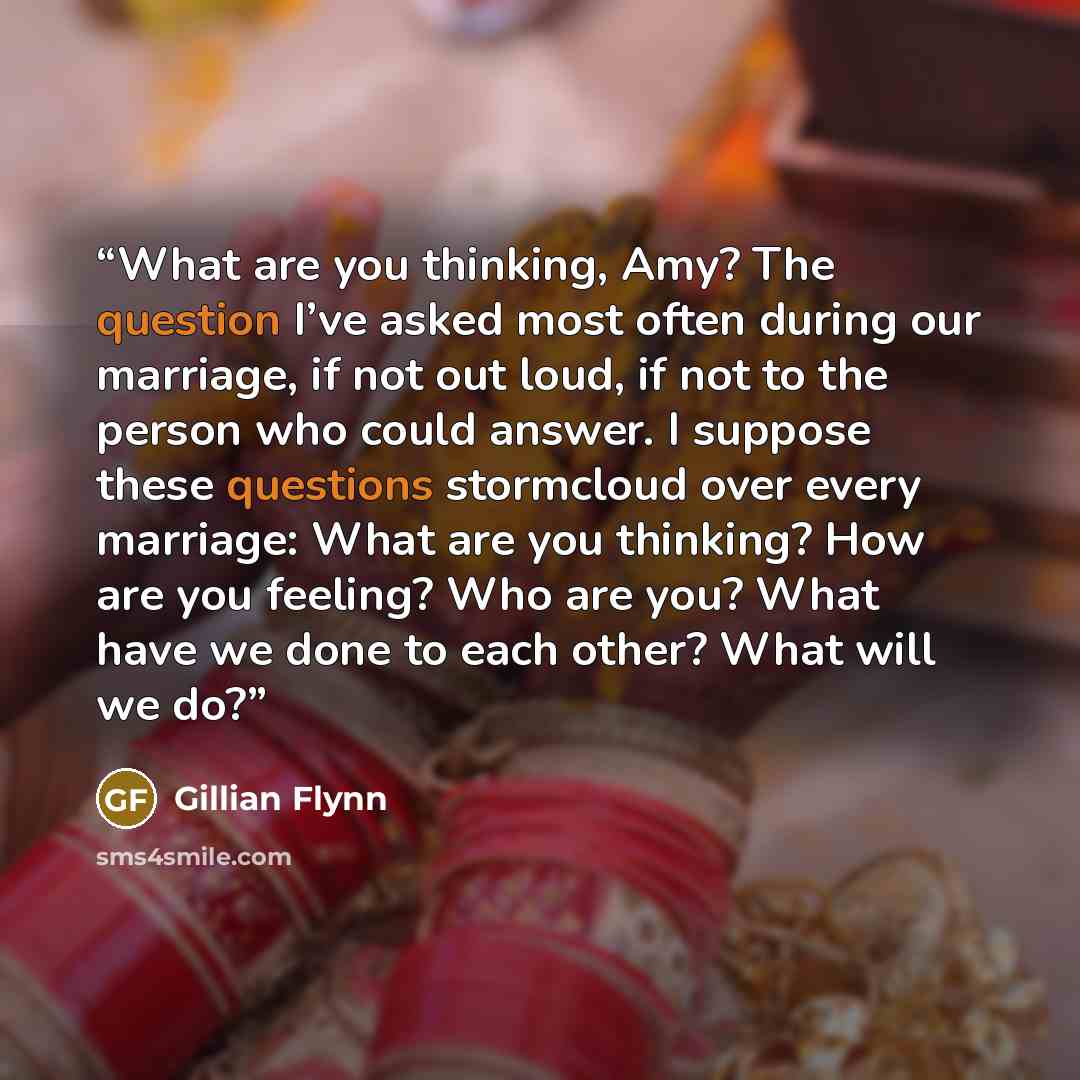 “What are you thinking, Amy? The question I’ve asked most often during our marriage, if not out loud, if not to the person who could answer. I suppose these questions stormcloud over every marriage: What are you thinking? How are you feeling? Who are you? What have we done to each other? What will…” quote by Gillian Flynn