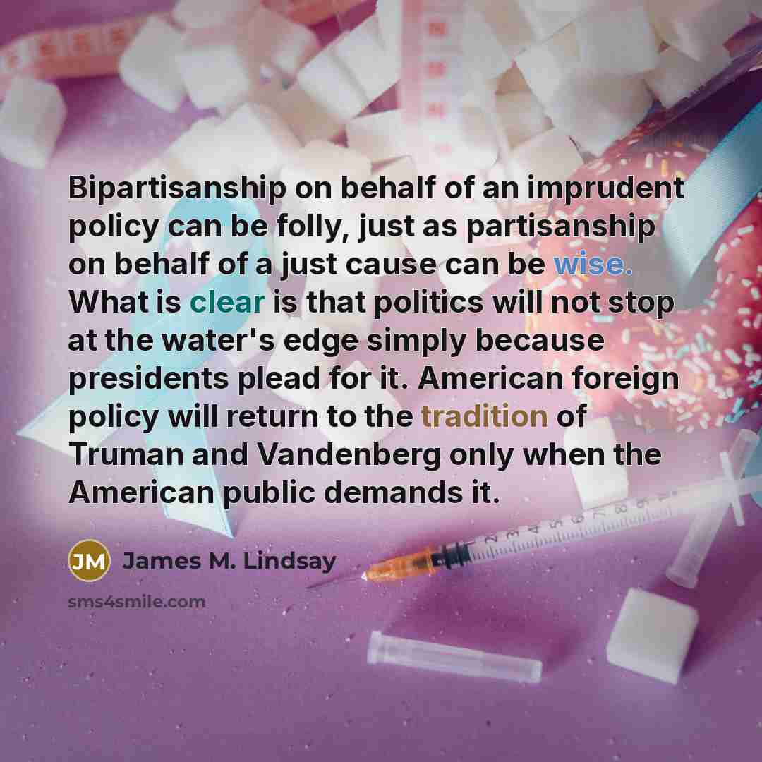 “Bipartisanship on behalf of an imprudent policy can be folly, just as partisanship on behalf of a just cause can be wise. What is clear is that politics will not stop at the water's edge simply because presidents plead for it. American foreign policy will return to the tradition of Truman and…” quote by James M. Lindsay