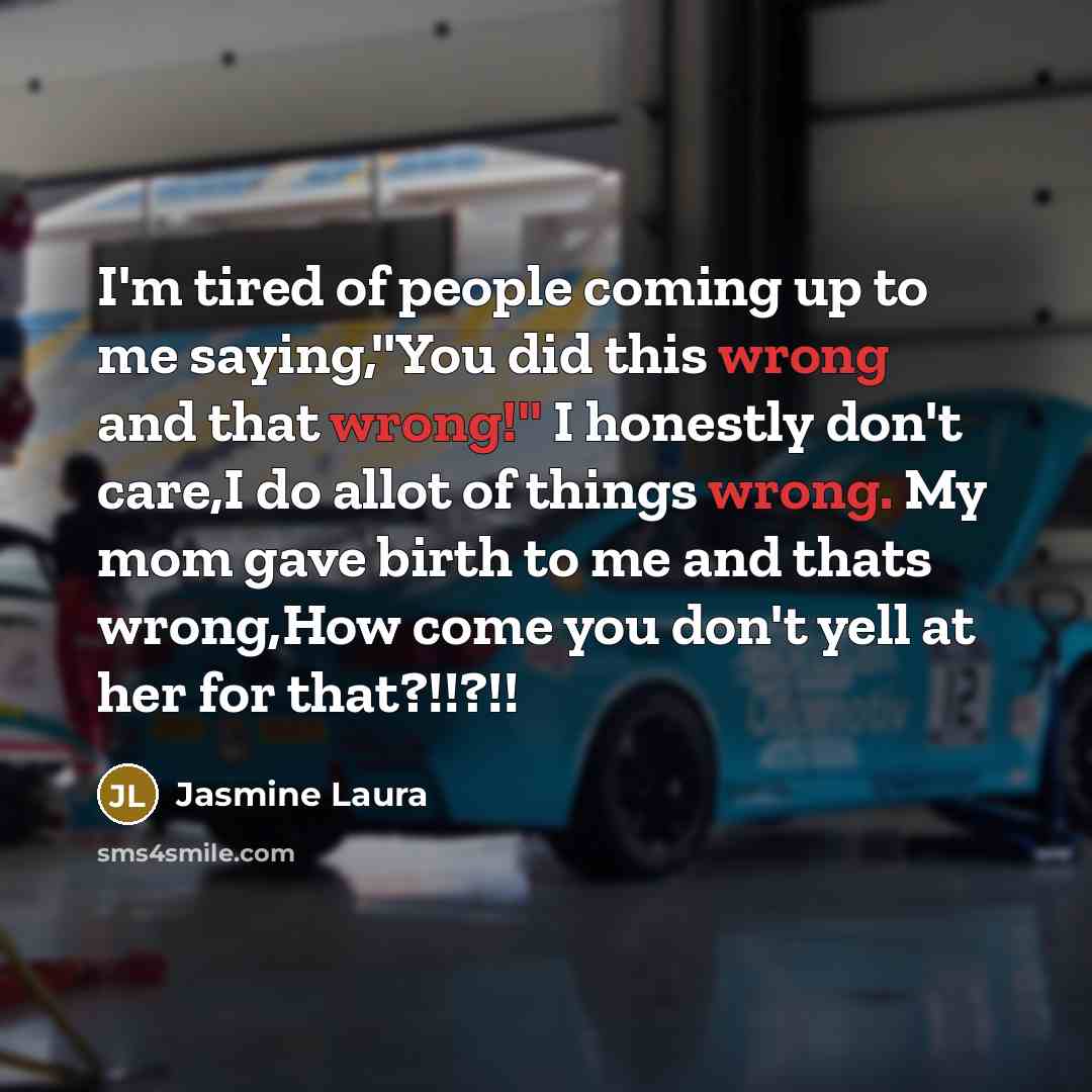 “I'm tired of people coming up to me saying,''You did this wrong and that wrong!'' I honestly don't care,I do allot of things wrong. My mom gave birth to me and thats wrong,How come you don't yell at her for that?!!?!!” quote by Jasmine Laura