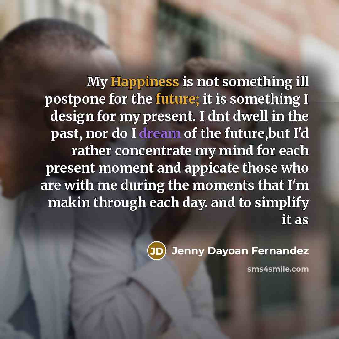 “My Happiness is not something ill postpone for the future; it is something I design for my present. I dnt dwell in the past, nor do I dream of the future,but I'd rather concentrate my mind for each present moment and appicate those who are with me during the moments that I'm makin through each…” quote by Jenny Dayoan Fernandez