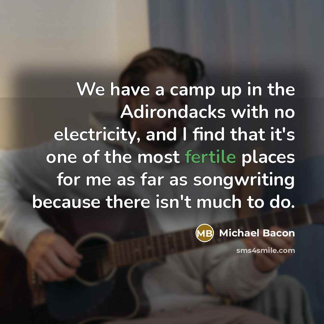 “We have a camp up in the Adirondacks with no electricity, and I find that it's one of the most fertile places for me as far as songwriting because there isn't much to do.” quote by Michael Bacon
