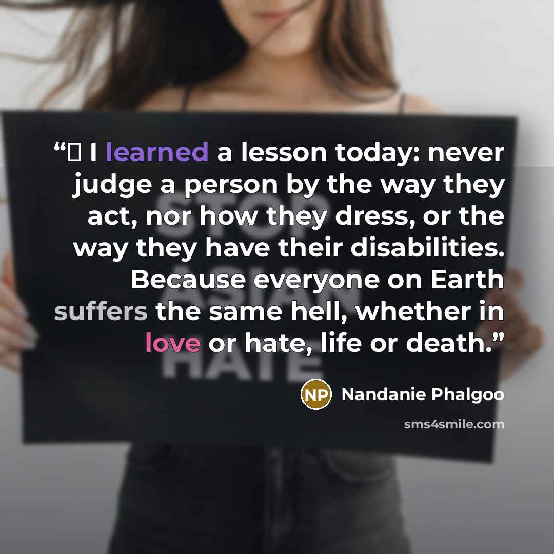 “♫ I learned a lesson today: never judge a person by the way they act, nor how they dress, or the way they have their disabilities. Because everyone on Earth suffers the same hell, whether in love or hate, life or death.” quote by Nandanie Phalgoo