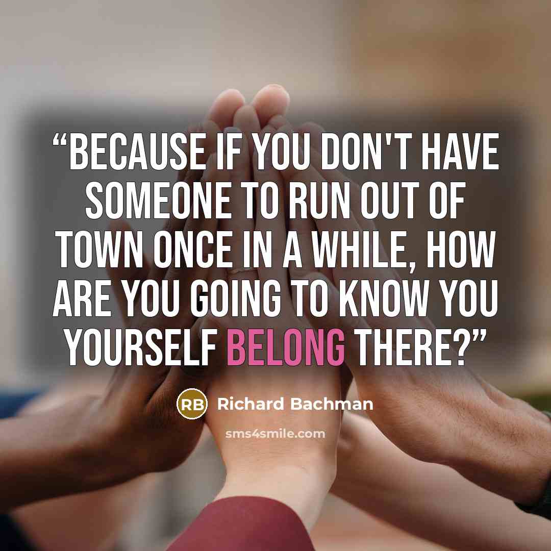 “Because if you don't have someone to run out of town once in a while, how are you going to know you yourself belong there?” quote by Richard Bachman