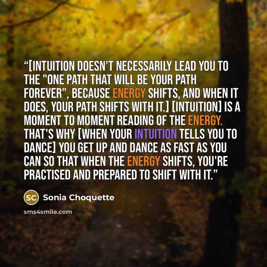 “[Intuition doesn't necessarily lead you to the "one path that will be your path forever", because energy shifts, and when it does, your path shifts with it.] [Intuition] is a moment to moment reading of the energy. That's why [when your intuition tells you to dance] you get up and dance as fast as…” quote by Sonia Choquette