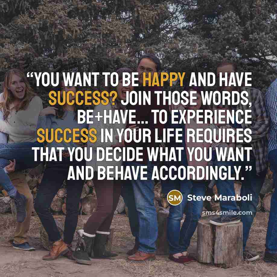 “You want to BE happy and HAVE success? Join those words, BE+HAVE… To experience success in your life requires that you decide what you want and BEHAVE accordingly.” quote by Steve Maraboli