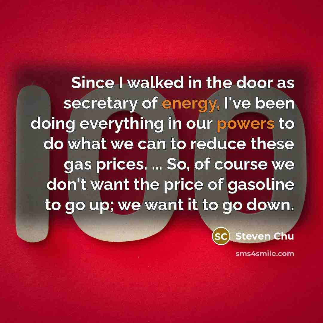 “Since I walked in the door as secretary of energy, I've been doing everything in our powers to do what we can to reduce these gas prices. ... So, of course we don't want the price of gasoline to go up; we want it to go down.” quote by Steven Chu