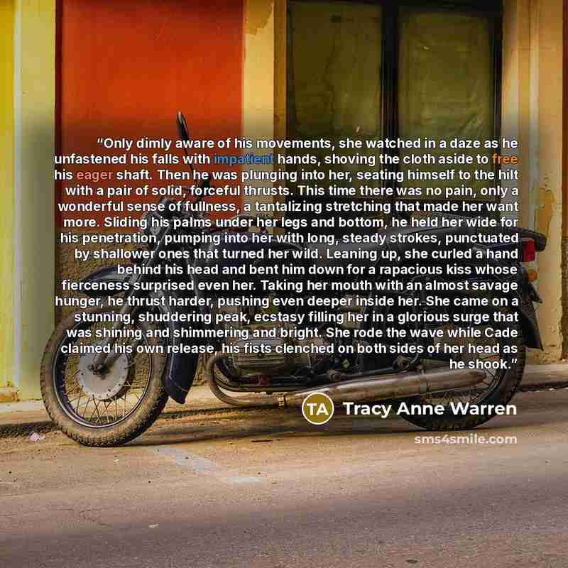 “Only dimly aware of his movements, she watched in a daze as he unfastened his falls with impatient hands, shoving the cloth aside to free his eager shaft. Then he was plunging into her, seating himself to the hilt with a pair of solid, forceful thrusts. This time there was no pain, only a…” quote by Tracy Anne Warren