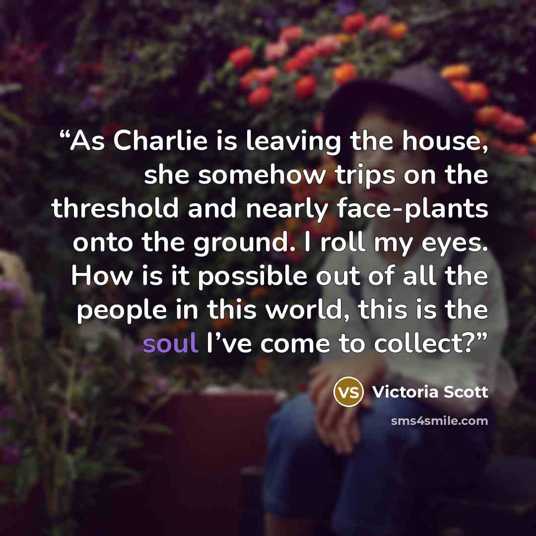 “As Charlie is leaving the house, she somehow trips on the threshold and nearly face-plants onto the ground. I roll my eyes. How is it possible out of all the people in this world, this is the soul I’ve come to collect?” quote by Victoria Scott