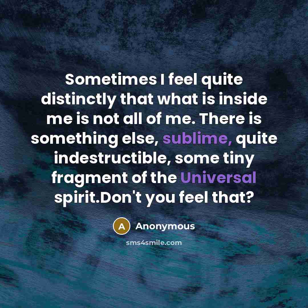“Sometimes I feel quite distinctly that what is inside me is not all of me. There is something else, sublime, quite indestructible, some tiny fragment of the Universal spirit.Don't you feel that?” quote by Anonymous