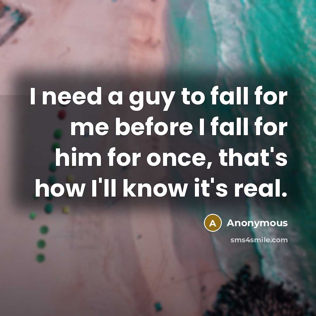 “I need a guy to fall for me before I fall for him for once, that's how I'll know it's real.” quote by Anonymous