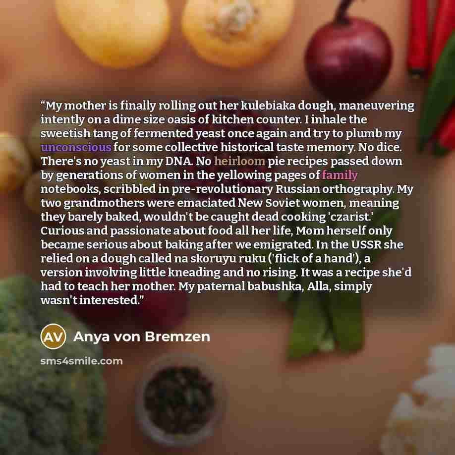 “My mother is finally rolling out her kulebiaka dough, maneuvering intently on a dime size oasis of kitchen counter. I inhale the sweetish tang of fermented yeast once again and try to plumb my unconscious for some collective historical taste memory. No dice. There's no yeast in my DNA. No heirloom…” quote by Anya von Bremzen