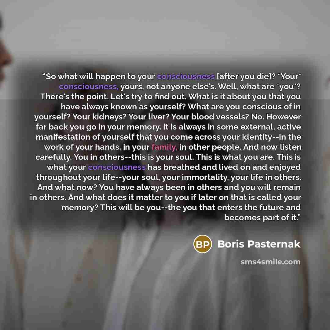 “So what will happen to your consciousness [after you die]? *Your* consciousness, yours, not anyone else's. Well, what are *you*? There's the point. Let's try to find out. What is it about you that you have always known as yourself? What are you conscious of in yourself? Your kidneys? Your liver?…” quote by Boris Pasternak