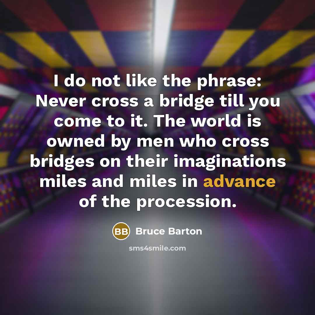 “I do not like the phrase: Never cross a bridge till you come to it. The world is owned by men who cross bridges on their imaginations miles and miles in advance of the procession.” quote by Bruce Barton