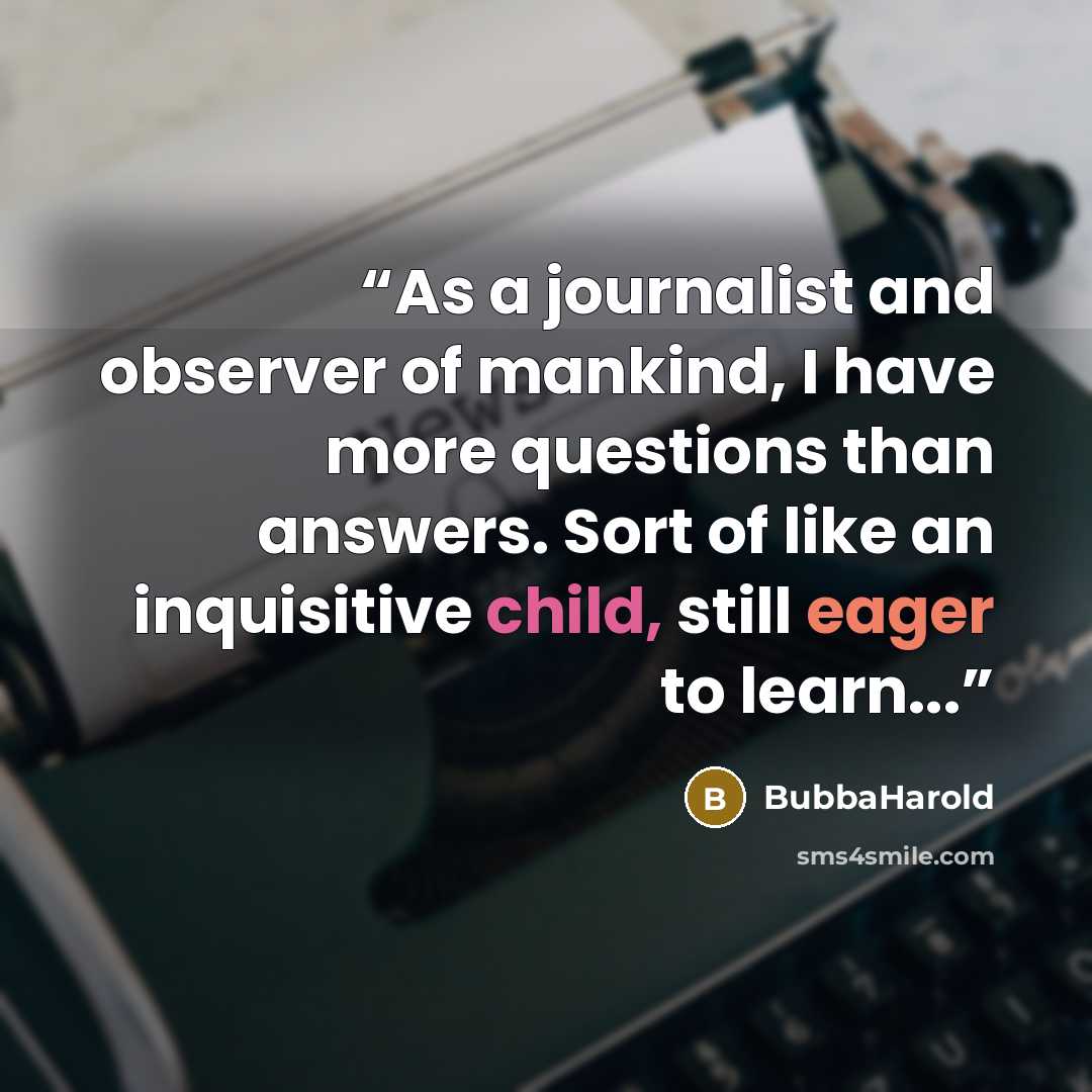 “As a journalist and observer of mankind, I have more questions than answers. Sort of like an inquisitive child, still eager to learn...” quote by BubbaHarold