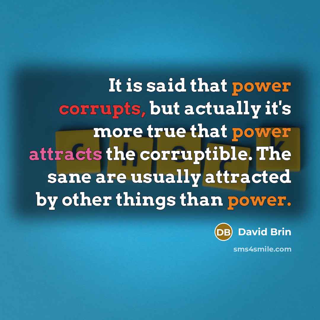 “It is said that power corrupts, but actually it's more true that power attracts the corruptible. The sane are usually attracted by other things than power.” quote by David Brin