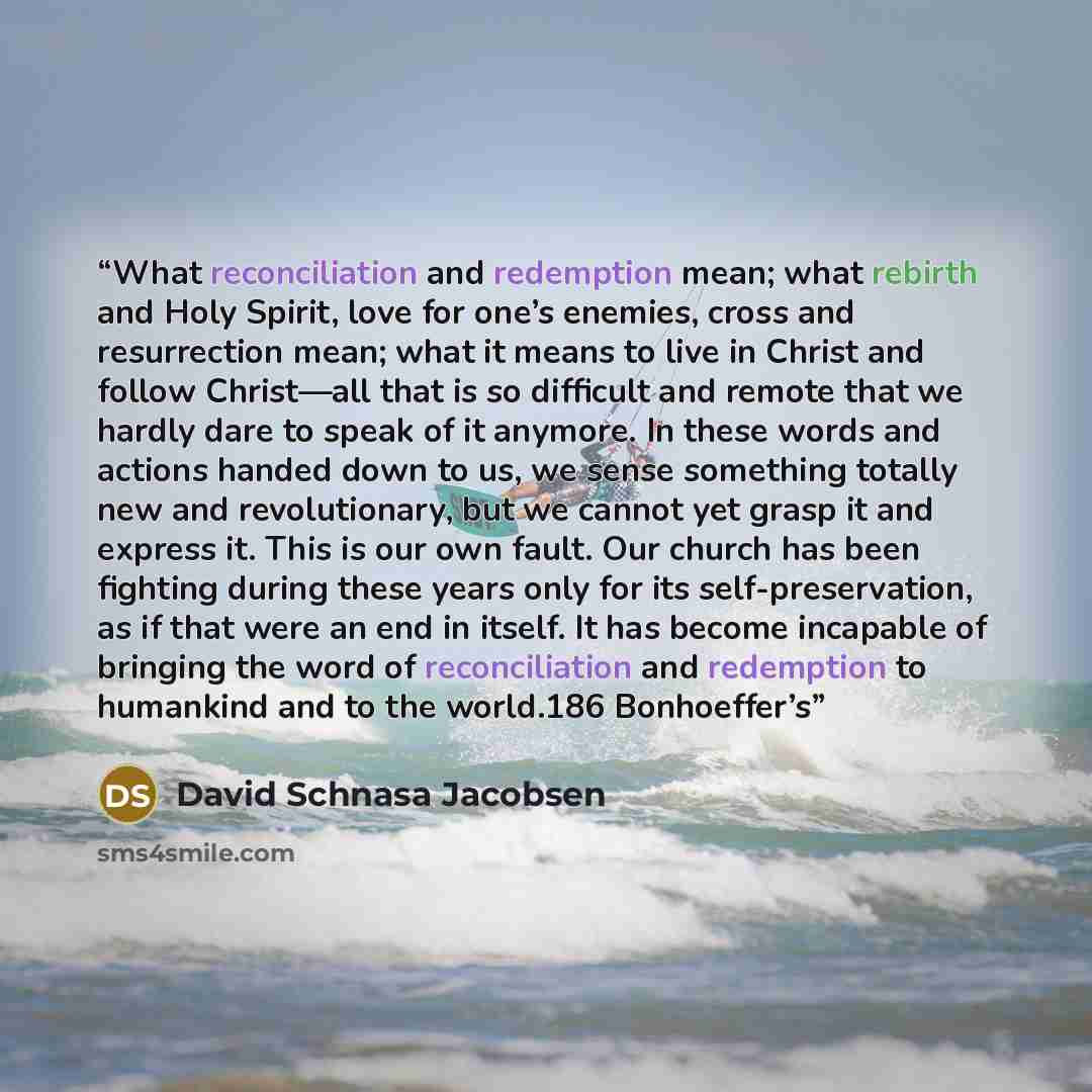 “What reconciliation and redemption mean; what rebirth and Holy Spirit, love for one’s enemies, cross and resurrection mean; what it means to live in Christ and follow Christ—all that is so difficult and remote that we hardly dare to speak of it anymore. In these words and actions handed down to…” quote by David Schnasa Jacobsen