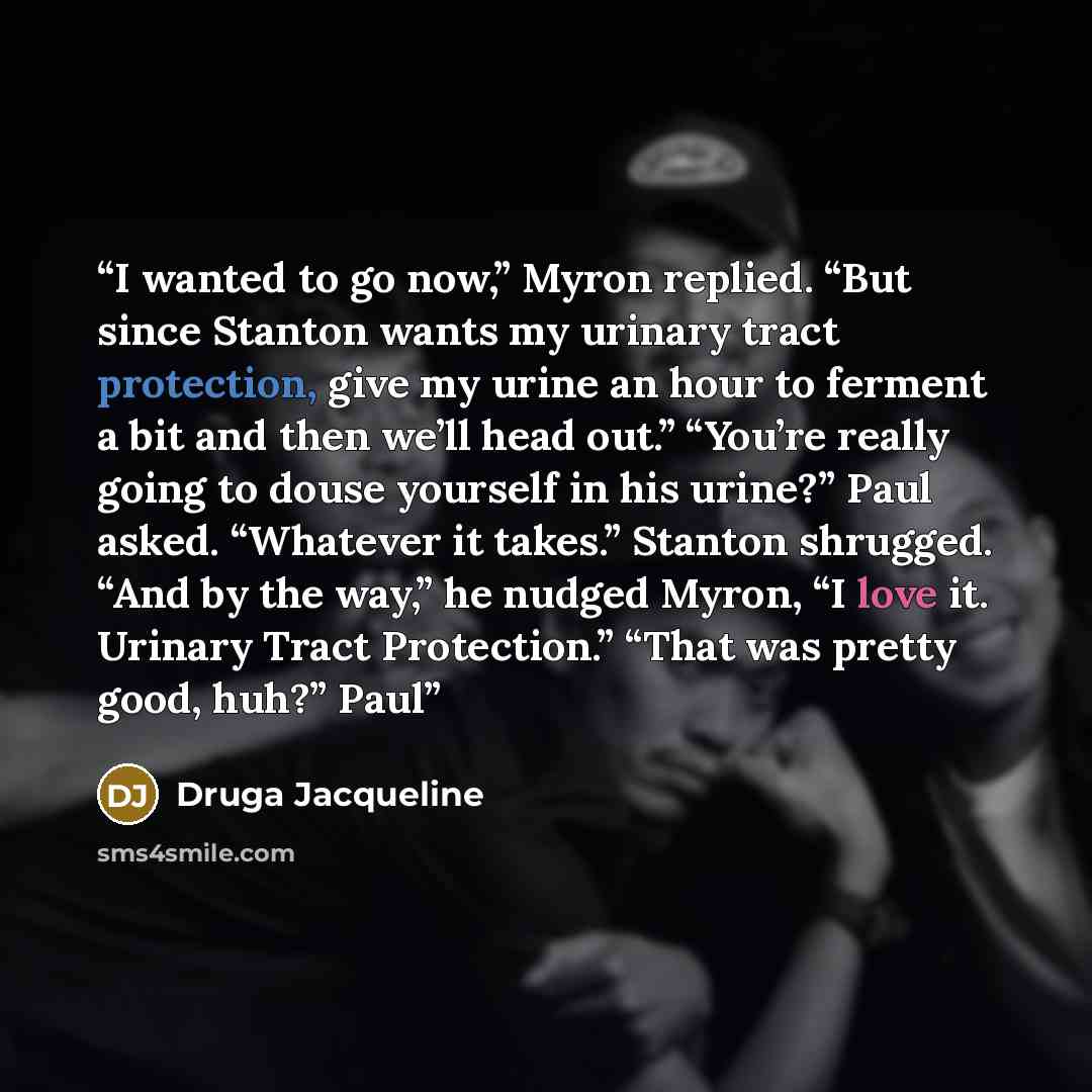 “I wanted to go now,” Myron replied. “But since Stanton wants my urinary tract protection, give my urine an hour to ferment a bit and then we’ll head out.” “You’re really going to douse yourself in his urine?” Paul asked. “Whatever it takes.” Stanton shrugged. “And by the way,” he nudged Myron, “I…” quote by Druga Jacqueline