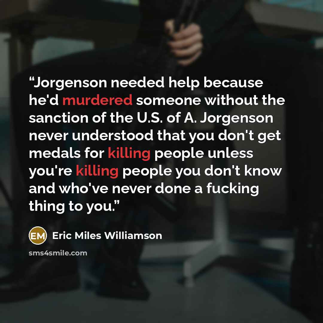 “Jorgenson needed help because he'd murdered someone without the sanction of the U.S. of A. Jorgenson never understood that you don't get medals for killing people unless you're killing people you don't know and who've never done a fucking thing to you.” quote by Eric Miles Williamson