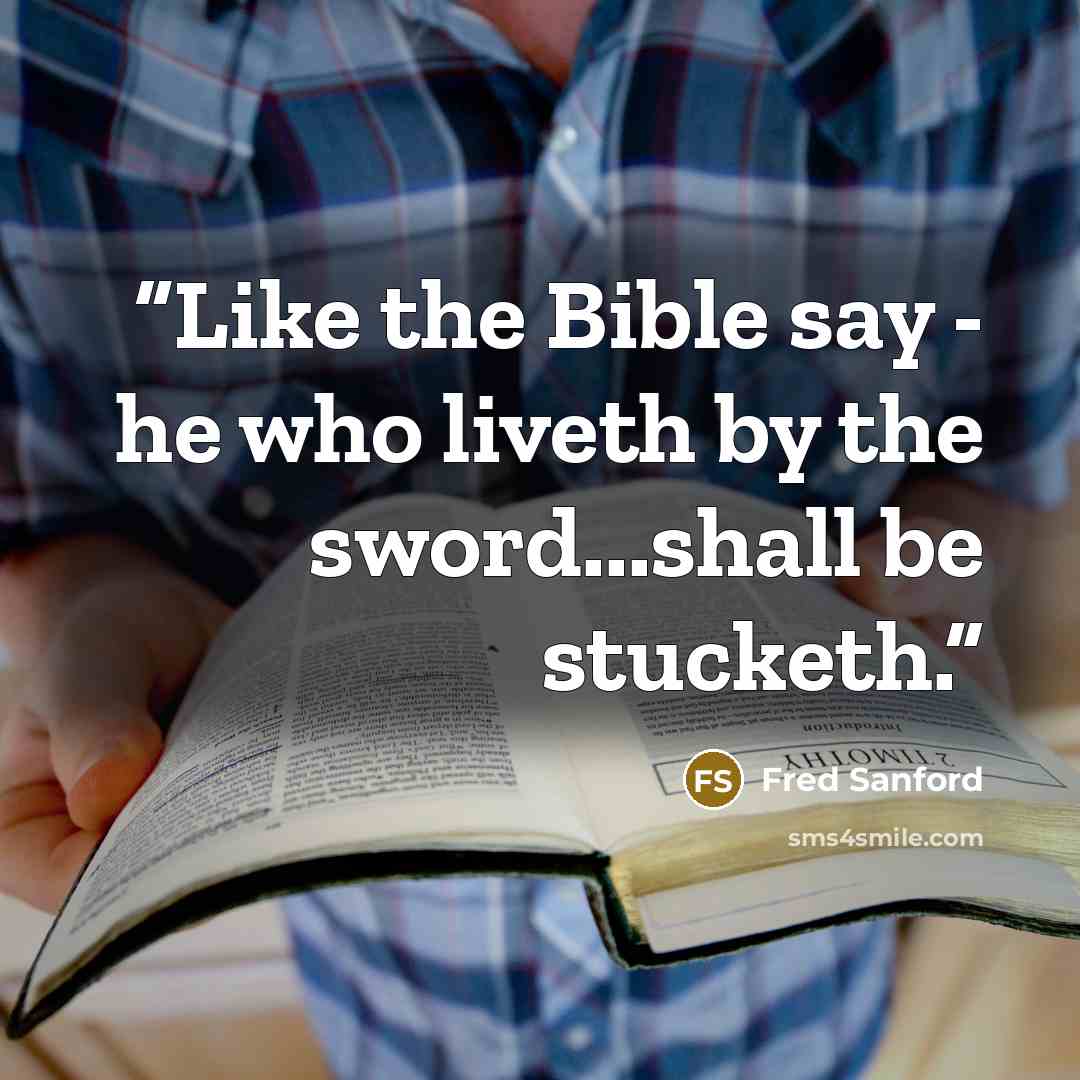 “Like the Bible say - he who liveth by the sword...shall be stucketh.” quote by Fred Sanford