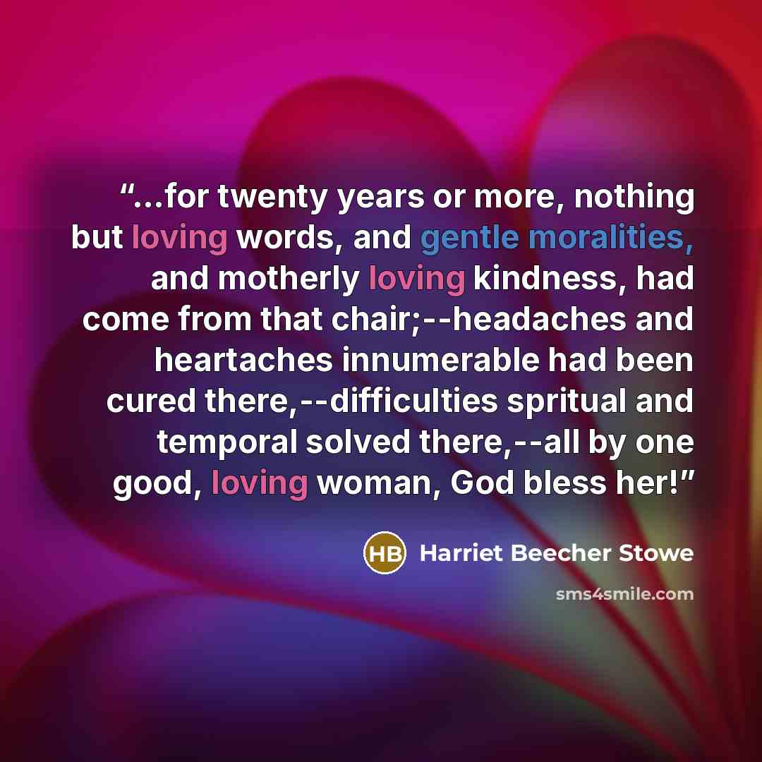 “...for twenty years or more, nothing but loving words, and gentle moralities, and motherly loving kindness, had come from that chair;--headaches and heartaches innumerable had been cured there,--difficulties spritual and temporal solved there,--all by one good, loving woman, God bless her!” quote by Harriet Beecher Stowe