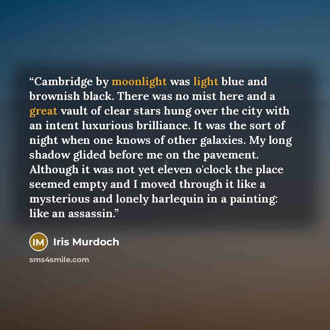 “Cambridge by moonlight was light blue and brownish black. There was no mist here and a great vault of clear stars hung over the city with an intent luxurious brilliance. It was the sort of night when one knows of other galaxies. My long shadow glided before me on the pavement. Although it was not…” quote by Iris Murdoch