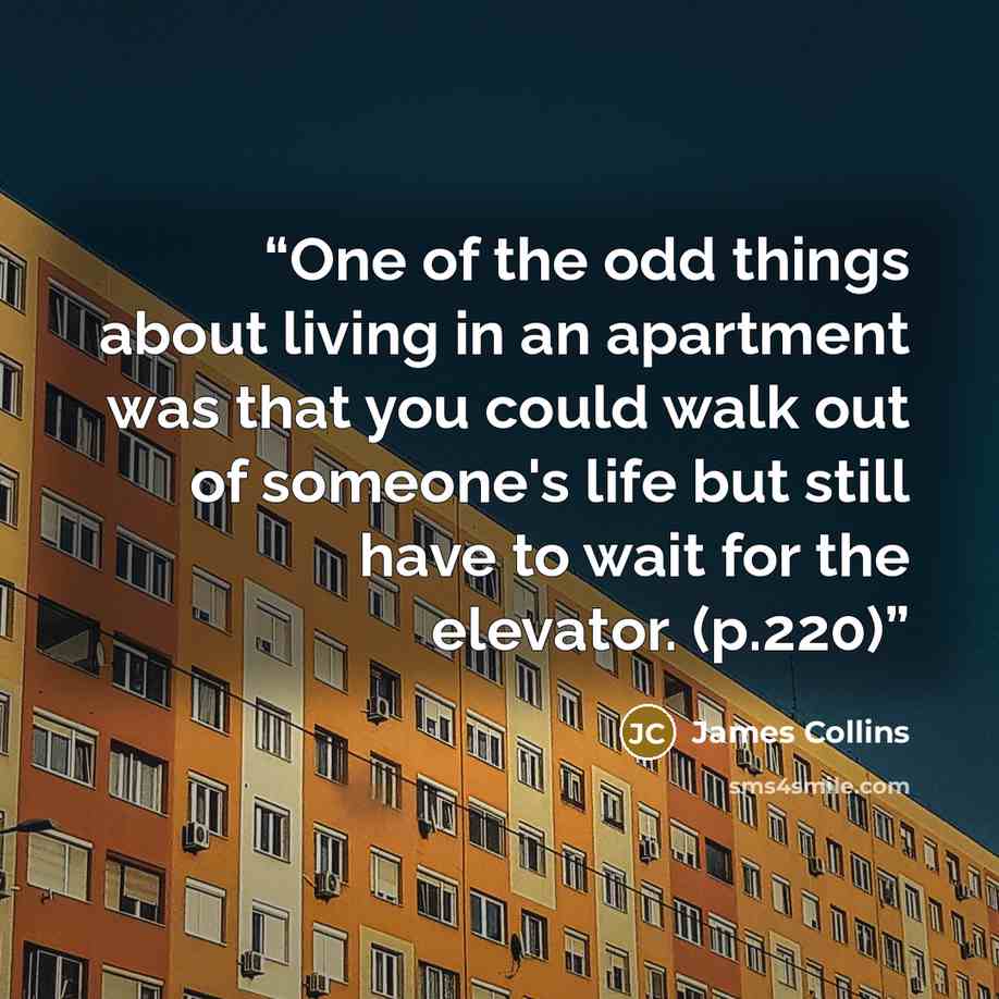 “One of the odd things about living in an apartment was that you could walk out of someone's life but still have to wait for the elevator. (p.220)” quote by James Collins