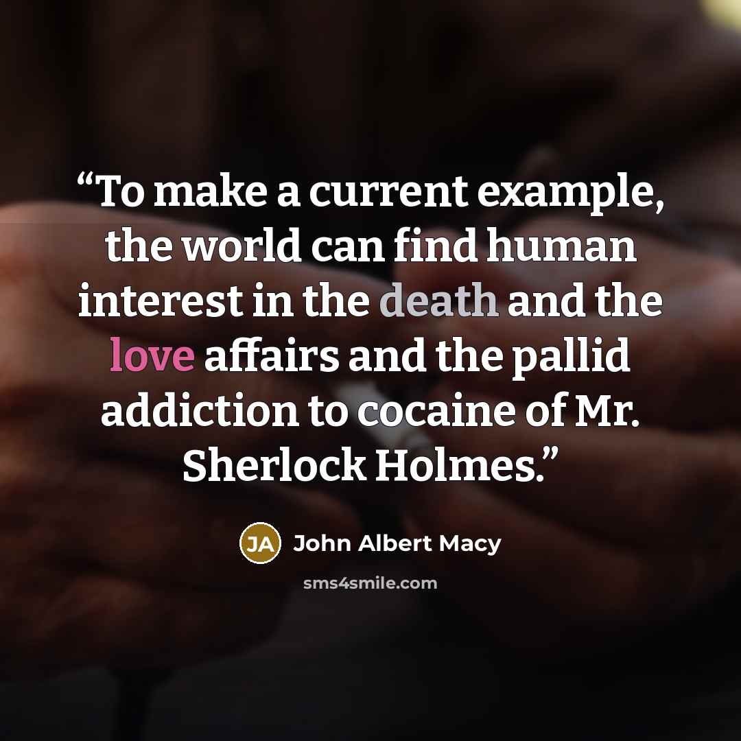“To make a current example, the world can find human interest in the death and the love affairs and the pallid addiction to cocaine of Mr. Sherlock Holmes.” quote by John Albert Macy