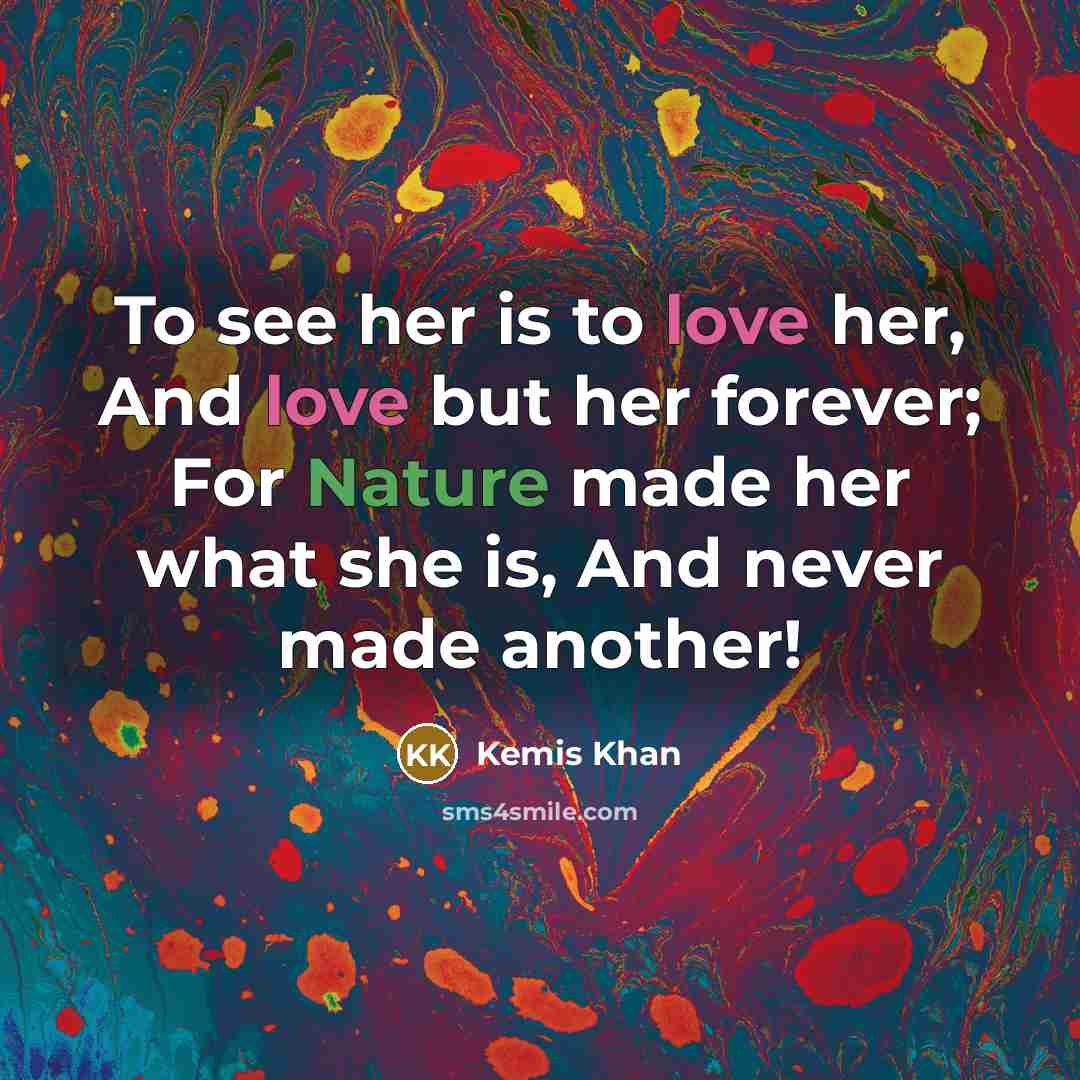 “To see her is to love her, And love but her forever; For Nature made her what she is, And never made another!” quote by Kemis Khan