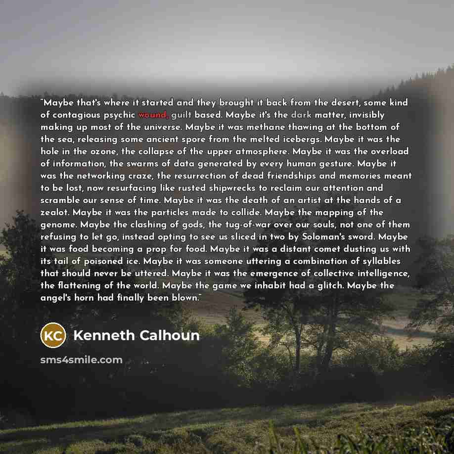 “Maybe that's where it started and they brought it back from the desert, some kind of contagious psychic wound, guilt based. Maybe it's the dark matter, invisibly making up most of the universe. Maybe it was methane thawing at the bottom of the sea, releasing some ancient spore from the melted…” quote by Kenneth Calhoun